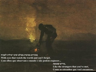 ‫לשכוח‬ ‫יכולות‬ ‫ואינן‬ ‫בעולם‬ ‫מביטות‬ ‫בעיניים‬
With eyes that watch the world and can't forget.
Com olhos que observam o mundo e não podem esquecer...
‫שפגשת‬ ‫,כזרים‬
Like the strangers that you've met,
Como os estranhos que você encontrou...
 