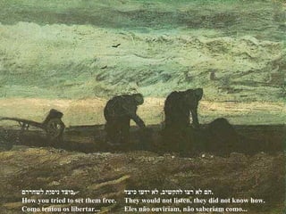 ‫כיצד‬ ‫ידעו‬ ‫לא‬ ,‫להקשיב‬ ‫רצו‬ ‫לא‬ ‫.הם‬
They would not listen, they did not know how.
Eles não ouviriam, não saberiam como...
‫לשחררם‬ ‫ניסית‬ ‫.כיצד‬
How you tried to set them free.
Como tentou os libertar...
 