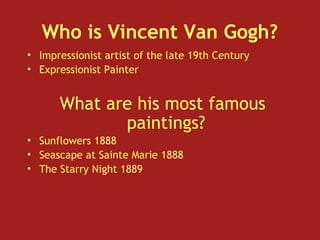 Who is Vincent Van Gogh?
• Impressionist artist of the late 19th Century
• Expressionist Painter
What are his most famous
paintings?
• Sunflowers 1888
• Seascape at Sainte Marie 1888
• The Starry Night 1889
 
