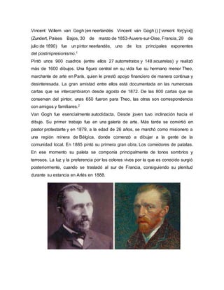 Vincent Willem van Gogh (en neerlandés Vincent van Gogh () [ˈvɪnsɛnt fɑŋ'ɣɔx])
(Zundert, Países Bajos, 30 de marzo de 1853-Auvers-sur-Oise, Francia, 29 de
julio de 1890) fue un pintor neerlandés, uno de los principales exponentes
del postimpresionismo.1
Pintó unos 900 cuadros (entre ellos 27 autorretratos y 148 acuarelas) y realizó
más de 1600 dibujos. Una figura central en su vida fue su hermano menor Theo,
marchante de arte en París, quien le prestó apoyo financiero de manera continua y
desinteresada. La gran amistad entre ellos está documentada en las numerosas
cartas que se intercambiaron desde agosto de 1872. De las 800 cartas que se
conservan del pintor, unas 650 fueron para Theo, las otras son correspondencia
con amigos y familiares.2
Van Gogh fue esencialmente autodidacta. Desde joven tuvo inclinación hacia el
dibujo. Su primer trabajo fue en una galería de arte. Más tarde se convirtió en
pastor protestante y en 1879, a la edad de 26 años, se marchó como misionero a
una región minera de Bélgica, donde comenzó a dibujar a la gente de la
comunidad local. En 1885 pintó su primera gran obra, Los comedores de patatas.
En ese momento su paleta se componía principalmente de tonos sombríos y
terrosos. La luz y la preferencia por los colores vivos por la que es conocido surgió
posteriormente, cuando se trasladó al sur de Francia, consiguiendo su plenitud
durante su estancia en Arlés en 1888.
 