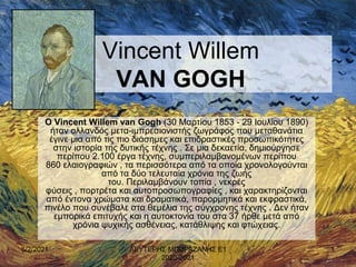 Vincent Willem
VAN GOGH
Ο Vincent Willem van Gogh (30 Μαρτίου 1853 - 29 Ιουλίου 1890)
ήταν ολλανδός μετα-ιμπρεσιονιστής ζωγράφος που μεταθανάτια
έγινε μια από τις πιο διάσημες και επιδραστικές προσωπικότητες
στην ιστορία της δυτικής τέχνης . Σε μια δεκαετία, δημιούργησε
περίπου 2.100 έργα τέχνης, συμπεριλαμβανομένων περίπου
860 ελαιογραφιών , τα περισσότερα από τα οποία χρονολογούνται
από τα δύο τελευταία χρόνια της ζωής
του. Περιλαμβάνουν τοπία , νεκρές
φύσεις , πορτρέτα και αυτοπροσωπογραφίες , και χαρακτηρίζονται
από έντονα χρώματα και δραματικά, παρορμητικά και εκφραστικά,
πινέλο που συνέβαλε στα θεμέλια της σύγχρονης τέχνης . Δεν ήταν
εμπορικά επιτυχής και η αυτοκτονία του στα 37 ήρθε μετά από
χρόνια ψυχικής ασθένειας, κατάθλιψης και φτώχειας.
6/2/2021 1
ΛΕΥΤΕΡΗΣ ΜΠΟΡΑΖΑΝΗΣ Ε1
2020-2021
 