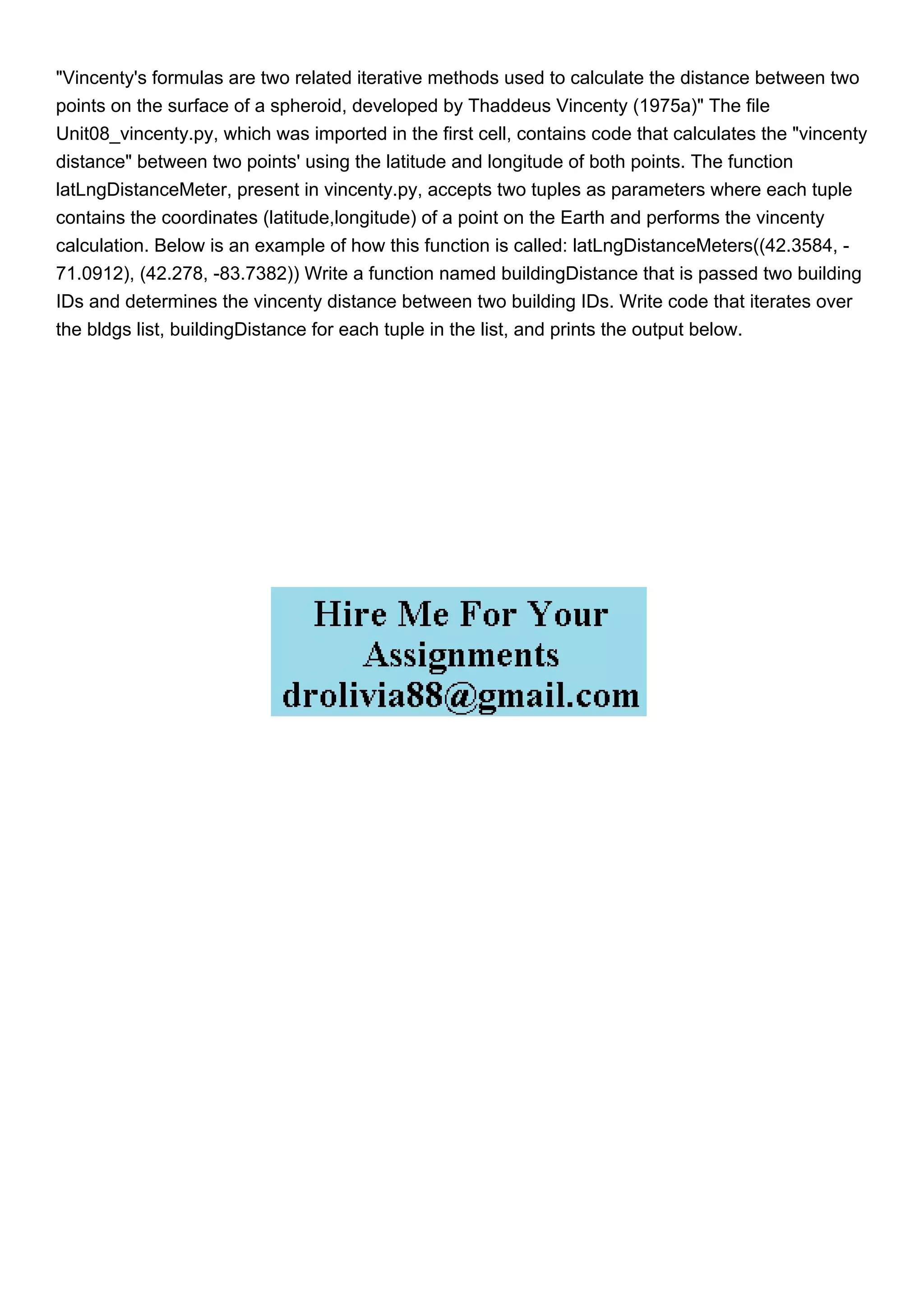 "Vincenty's formulas are two related iterative methods used to calculate the distance between two
points on the surface of a spheroid, developed by Thaddeus Vincenty (1975a)" The file
Unit08_vincenty.py, which was imported in the first cell, contains code that calculates the "vincenty
distance" between two points' using the latitude and longitude of both points. The function
latLngDistanceMeter, present in vincenty.py, accepts two tuples as parameters where each tuple
contains the coordinates (latitude,longitude) of a point on the Earth and performs the vincenty
calculation. Below is an example of how this function is called: latLngDistanceMeters((42.3584, -
71.0912), (42.278, -83.7382)) Write a function named buildingDistance that is passed two building
IDs and determines the vincenty distance between two building IDs. Write code that iterates over
the bldgs list, buildingDistance for each tuple in the list, and prints the output below.