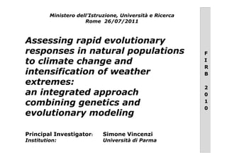 Assessing rapid evolutionary
responses in natural populations
to climate change and
intensification of weather
extremes:
Ministero dell’Istruzione, Università e Ricerca
Rome 26/07/2011
F
I
R
B
extremes:
an integrated approach
combining genetics and
evolutionary modeling
Principal Investigator: Simone Vincenzi
Institution: Università di Parma
2
0
1
0
 