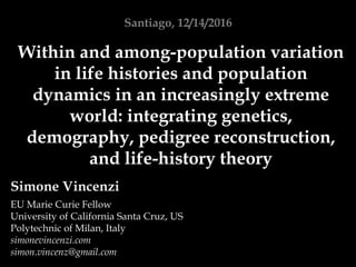 Simone Vincenzi
EU Marie Curie Fellow
University of California Santa Cruz, US
Polytechnic of Milan, Italy
simonevincenzi.com
simon.vincenz@gmail.com
Santiago, 12/14/2016
Within and among-population variation
in life histories and population
dynamics in an increasingly extreme
world: integrating genetics,
demography, pedigree reconstruction,
and life-history theory
 