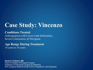 Case Study: Vincenzo
Conditions Treated
Arthrogryposis with Lower Limb Deformities,
Severe Contractures, & Pterygium
Age Range During Treatment
14 years to 16 years
David S. Feldman, MD
Chief of Pediatric Orthopedic Surgery
Professor of Orthopedic Surgery & Pediatrics
NYU Langone Medical Center & NYU Hospital for Joint Diseases
 