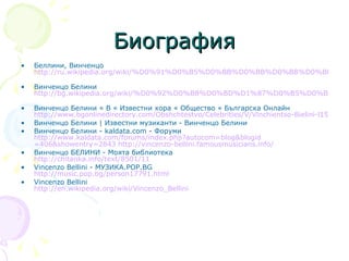 Биография Беллини, Винченцо  http://ru.wikipedia.org/wiki/%D0%91%D0%B5%D0%BB%D0%BB%D0%B8%D0%BD%D0%B8,_%D0%92%D0%B8%D0%BD%D1%87%D0%B5%D0%BD%D1%86%D0%BE   Винченцо Белини  http://bg.wikipedia.org/wiki/%D0%92%D0%B8%D0%BD%D1%87%D0%B5%D0%BD%D1%86%D0%BE_%D0%91%D0%B5%D0%BB%D0%B8%D0%BD%D0%B8   Винченцо Белини « В « Известни хора « Общество « Българска Онлайн  http://www.bgonlinedirectory.com/Obshchtestvo/Celebrities/V/Vinchientso-Bielini-l1597.html Винченцо Белини | Известни музиканти - Винченцо Белини  Винченцо Белини - kaldata.com - Форуми  http:// www.kaldata.com/forums/index.php?autocom = blog&blogid =406&showentry=2843   http://vincenzo-bellini.famousmusicians.info /   Винченцо БЕЛИНИ - Моята библиотека  http://chitanka.info/text/8501/11   Vincenzo Bellini - МУЗИКА.POP.BG  http://music.pop.bg/person17791.html   Vincenzo Bellini  http:// en.wikipedia.org/wiki/Vincenzo_Bellini 