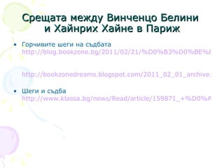 С реща та  между Винченцо Белини  и Хайнрих Хайне в Париж Горчивите шеги на съдбата  http://blog.bookzone.bg/2011/02/21/%D0%B3%D0%BE%D1%80%D1%87%D0%B8%D0%B2%D0%B8%D1%82%D0%B5-%D1%88%D0%B5%D0%B3%D0%B8-%D0%BD%D0%B0-%D1%81%D1%8A%D0%B4%D0%B1%D0%B0%D1%82%D0%B0/   http://bookzonedreams.blogspot.com/2011_02_01_archive.html   Шеги и съдба  http://www.klassa.bg/news/Read/article/159871_+%D0%A8%D0%B5%D0%B3%D0%B8+%D0%B8+%D1%81%D1%8A%D0%B4%D0%B1%D0%B0   