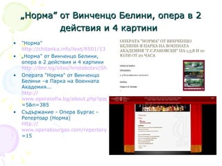 „ Норма” от Винченцо Белини, опера в 2 действия и 4 картини   "Норма"  http://chitanka.info/text/8501/13   „ Норма” от Винченцо Белини, опера в 2 действия и 4 картини  http://bnr.bg/sites/hristobotev/Shows/Music/NaOpera/Pages/100410Norma_sadarganie.aspx О перата  "Н орма "  от  В инченцо  Б елини  – в Парка на  В оенната  А кадемия...   http:// www.operasofia.bg/about.php?page =5&n=385   Съдържание - Опера Бургас - Репертоар  ( Норма )   http:// www.operabourgas.com/repertory.aspx?id =15   