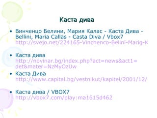 Каста дива   Винченцо Белини, Мария Калас - Каста Дива - Bellini, Maria Callas - Casta Diva / Vbox7  http://svejo.net/224165-Vinchenco-Belini-Mariq-Kalas-Kasta-Diva-Bellini-Maria-Callas-Casta   Каста дива  http:// novinar.bg/index.php?act =news&act1= det&mater = NzMyOzUw   Каста Дива  http://www.capital.bg/vestnikut/kapitel/2001/12/08/212579_kasta_diva/   Каста дива / VBOX7  http://vbox7.com/play:ma1615d462   