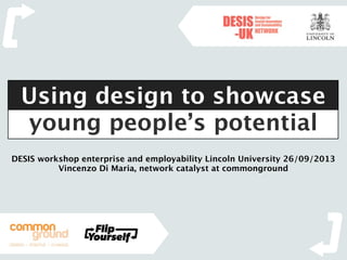 DESIS workshop enterprise and employability Lincoln University 26/09/2013
Vincenzo Di Maria, network catalyst at commonground
Using design to showcase
young people’s potential
 