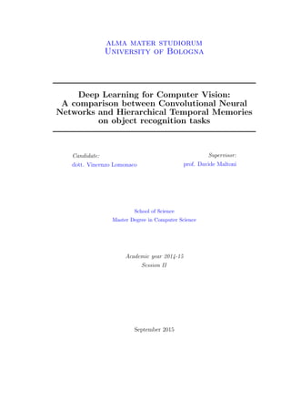 alma mater studiorum
University of Bologna
Deep Learning for Computer Vision:
A comparison between Convolutional Neural
Networks and Hierarchical Temporal Memories
on object recognition tasks
Candidate:
dott. Vincenzo Lomonaco
Supervisor:
prof. Davide Maltoni
School of Science
Master Degree in Computer Science
Academic year 2014-15
Session II
September 2015
 