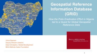 Geospatial Reference
Information Database
(GRID)
How the Polio Eradication Effort in Nigeria
led to a Quest for Global Geospatial
Reference Data
Vince Seaman
Deputy Director (Interim)
Data & Analytics, Global Development
Bill & Melinda Gates Foundation
1
 