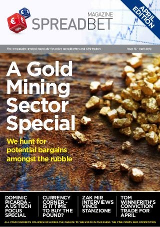 A IT
                                                                                       ED
                                                                                        PR IO
                                                                                          IL N
 The e-magazine created especially for active spreadbetters and CFD traders         Issue 15 - April 2013




A Gold
Mining
Sector
Special
 We hunt for
 potential bargains
 amongst the rubble




Dominic                      Currency                       Zak Mir            Tom
Picarda -                    Corner -                       interviews         Winnifrith’s
A US tech                    Is it time                     Vince              Conviction
focus                        to buy the                     Stanzione          Trade for
special                      pound?                                            April
All your favourite columns including the chance to win £1000 in our Guess the FTSE month end competition
 