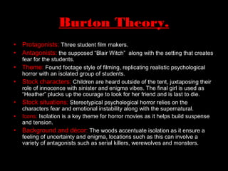 Burton Theory.
• Protagonists: Three student film makers.
• Antagonists: the supposed “Blair Witch” along with the setting that creates
fear for the students.
• Theme: Found footage style of filming, replicating realistic psychological
horror with an isolated group of students.
• Stock characters: Children are heard outside of the tent, juxtaposing their
role of innocence with sinister and enigma vibes. The final girl is used as
“Heather” plucks up the courage to look for her friend and is last to die.
• Stock situations: Stereotypical psychological horror relies on the
characters fear and emotional instability along with the supernatural.
• Icons: Isolation is a key theme for horror movies as it helps build suspense
and tension.
• Background and décor: The woods accentuate isolation as it ensure a
feeling of uncertainty and enigma, locations such as this can involve a
variety of antagonists such as serial killers, werewolves and monsters.
 