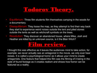 Todorov Theory.
• Equilibrium: Three film students film themselves camping in the woods for
a documentary.
• Disequilibrium: They loose the map, as they attempt to find their way back
they start to experience weird noises outside the tent and piled stones
outside the tents as well as witchcraft symbols on the trees.
• Resolution: They discover an abandoned house, where Mike, Josh and
Heather are killed by an unknown source, is it the Blair Witch?
Film review.
I thought this was effective as it leaves the audiences mind to take action, for
example; we never actually see an antagonist in the movie, we only ever hear
noises. It is called a psychological horror as it allows your mind to create
antagonists. One feature that helped this film was the filming of it being in the
style of found footage as it creates realism and shows how horror can be
featured as a reality.
 