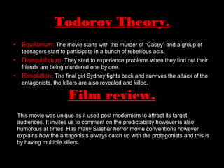 • Equilibrium: The movie starts with the murder of “Casey” and a group of
teenagers start to participate in a bunch of rebellious acts.
• Disequilibrium: They start to experience problems when they find out their
friends are being murdered one by one.
• Resolution: The final girl Sydney fights back and survives the attack of the
antagonists, the killers are also revealed and killed.
Todorov Theory.
Film review.
This movie was unique as it used post modernism to attract its target
audiences. It invites us to comment on the predictability however is also
humorous at times. Has many Slasher horror movie conventions however
explains how the antagonists always catch up with the protagonists and this is
by having multiple killers.
 