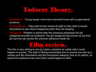 • Equilibrium: Young couple move into a haunted house with a supernatural
presence.
• Disequilibrium: They start to hear noises at night so they start to record
themselves to see what is happening when they are sleeping
• Resolution: Problem is solved after this presence possesses the girl
antagonist and kills her boyfriend. The girl antagonist also known as the final
girl survives yet carries this unknown presence inside her.
Todorov Theory.
Film review.
This film is very striking to me as it plots a storyline so realitic that it could
happen to anyone. The style in filming accentuates this as anyone can pick up a
camera and film themselves and film themselves sleeping. Due to its realism, its
scares the audience even more that it could happen to them.
 