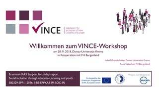 Erasmus+ KA3 Support for policy report
Social inclusion through education, training and youth
580329-EPP-1-2016-1-BE-EPPKA3-IPI-SOC-IN
Project coordinated by
Willkommen zumVINCE-Workshop
am 20.11.2018, Donau-Universität Krems
in Kooperation mit FH Burgenland
Isabell Grundschober, Donau Universität Krems
Anne Kalaschek, FH Burgenland
 