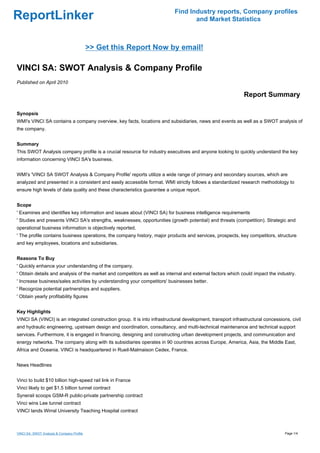 Find Industry reports, Company profiles
ReportLinker                                                                       and Market Statistics



                                            >> Get this Report Now by email!

VINCI SA: SWOT Analysis & Company Profile
Published on April 2010

                                                                                                              Report Summary

Synopsis
WMI's VINCI SA contains a company overview, key facts, locations and subsidiaries, news and events as well as a SWOT analysis of
the company.


Summary
This SWOT Analysis company profile is a crucial resource for industry executives and anyone looking to quickly understand the key
information concerning VINCI SA's business.


WMI's 'VINCI SA SWOT Analysis & Company Profile' reports utilize a wide range of primary and secondary sources, which are
analyzed and presented in a consistent and easily accessible format. WMI strictly follows a standardized research methodology to
ensure high levels of data quality and these characteristics guarantee a unique report.


Scope
' Examines and identifies key information and issues about (VINCI SA) for business intelligence requirements
' Studies and presents VINCI SA's strengths, weaknesses, opportunities (growth potential) and threats (competition). Strategic and
operational business information is objectively reported.
' The profile contains business operations, the company history, major products and services, prospects, key competitors, structure
and key employees, locations and subsidiaries.


Reasons To Buy
' Quickly enhance your understanding of the company.
' Obtain details and analysis of the market and competitors as well as internal and external factors which could impact the industry.
' Increase business/sales activities by understanding your competitors' businesses better.
' Recognize potential partnerships and suppliers.
' Obtain yearly profitability figures


Key Highlights
VINCI SA (VINCI) is an integrated construction group. It is into infrastructural development, transport infrastructural concessions, civil
and hydraulic engineering, upstream design and coordination, consultancy, and multi-technical maintenance and technical support
services. Furthermore, it is engaged in financing, designing and constructing urban development projects, and communication and
energy networks. The company along with its subsidiaries operates in 90 countries across Europe, America, Asia, the Middle East,
Africa and Oceania. VINCI is headquartered in Rueil-Malmaison Cedex, France.


News Headlines


Vinci to build $10 billion high-speed rail link in France
Vinci likely to get $1.5 billion tunnel contract
Synerail scoops GSM-R public-private partnership contract
Vinci wins Lee tunnel contract
VINCI lands Wirral University Teaching Hospital contract



VINCI SA: SWOT Analysis & Company Profile                                                                                         Page 1/4
 