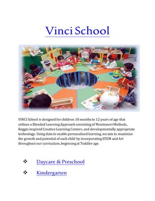 VinciSchool
VINCI School is designed for children 18 monthsto 12 years of age that
utilizes a Blended LearningApproachconsistingof MontessoriMethods,
Reggio inspired CreativeLearning Centers, and developmentally appropriate
technology. Using data to enable personalized learning, weaim to maximize
the growth and potential of each child by incorporatingSTEM and Art
throughout our curriculum, beginningat Toddler age.
 Daycare & Preschool
 Kindergarten
 
