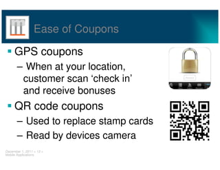 Ease of Coupons

     GPS coupons
       – When at your location,
        customer scan ‘check in’
        and receive bonuses
     QR code coupons
       – Used to replace stamp cards
       – Read by devices camera
December 1, 2011 < 13 >
Mobile Applications
 