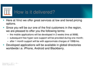 How is it delivered?
     Here at Vinci we offer great services at low and tiered pricing
     options.
     Since you will be our one of the first customers in the region,
     we are pleased to offer you the following terms:
       – the mobile applications will be developed in 2 weeks time at 999$;
       – subsequent free hyper care support will be provided during one month;
       – after 1 month support will be with approximate charges of 199$/mo.
     Developed applications will be available in global directories
     worldwide i.e. iPhone, Android and Blackberry.




December 1, 2011 < 16 >
Mobile Applications
 