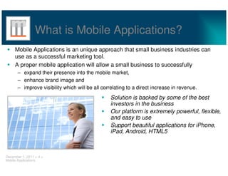 What is Mobile Applications?
     Mobile Applications is an unique approach that small business industries can
     use as a successful marketing tool.
     A proper mobile application will allow a small business to successfully
       – expand their presence into the mobile market,
       – enhance brand image and
       – improve visibility which will be all correlating to a direct increase in revenue.
                                                  Solution is backed by some of the best
                                                  investors in the business
                                                  Our platform is extremely powerful, flexible,
                                                  and easy to use
                                                  Support beautiful applications for iPhone,
                                                  iPad, Android, HTML5



December 1, 2011 < 4 >
Mobile Applications
 