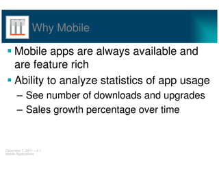 Why Mobile

     Mobile apps are always available and
     are feature rich
     Ability to analyze statistics of app usage
       – See number of downloads and upgrades
       – Sales growth percentage over time


December 1, 2011 < 8 >
Mobile Applications
 