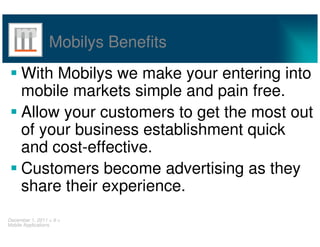 Mobilys Benefits
     With Mobilys we make your entering into
     mobile markets simple and pain free.
     Allow your customers to get the most out
     of your business establishment quick
     and cost-effective.
     Customers become advertising as they
     share their experience.
December 1, 2011 < 9 >
Mobile Applications
 