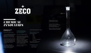 RESPECT THE
CHEMISTRY
Chemistry is a special science.
To create something truly effective,
something both sustainable and
profitable, you must know how
things work on a molecular level.
Our chemical innovations lab, Zeco,
is home to an entire team of Ph.D.
chemists and microbiologists that
are dedicated to driving innovation
for Zee Company’s chemical
products.
Zeco delivers cutting edge
chemical advancements to your
facility from three strategically
located manufacturing sites:
Chattanooga, Tennessee
Lumberton, North Carolina
Kansas City, Missouri
And that’s not where we stop—
We can deliver water and deposit
analysis, instrumental analysis, and
wet chemistry techniques
(titrations/extractions).
We even run laboratory cleaning
evaluations of client-supplied
soil deposits. Our microbiological
services include total plate count,
efficacy testing and more.
Zeco is the only R&D team you
need in your corner.
PROFESSIONAL
LAB SERVICES
Our team of Ph.D. chemists,
scientists, and engineers develop
the most effective and
environmentally safe products.
Plus, our products meet or exceed
regulatory standards—guaranteed.
CHEMICAL
INNOVATION
MEMBER OF THE VINCIT GROUP
OUR SERVICES INCLUDE:
Water and Deposit Analysis:
Instrumental analysis
	 FTIR
	 HPLC
	 GC-MS
	 ICP-AES
	 IC—Ion chromatography
	 Fluorometer
Wet chemistry techniques (ex-
tractions and titrations)
Microbiological services:
Total Plate Count
Efficacy Testing
18
 