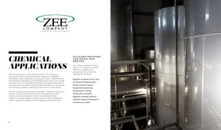 With nearly 50 years in the chemical industry, Zee Company is
arespected leader in chemical treatment programs for sanitation,
intervention, water, wastewater, and process systems. Whatever your
environmental, operational, and profitability goals may be, we can help
you reach them. Our specialized chemistries are engineered in-house
and tailored to your business. We provide high-quality, on-site training
to your facility managers, addressing facility-specific needs quickly.
Our Zee Company representatives take pride in delivering exceptional
service to each and every client. We are fully supported by Ph.D.
chemists and microbiologists, research and development labs,
engineers, dedicated logistical support services, regional distribution
centers, equipment suppliers, and microbiology and analytical labs.
NO OTHER PROVIDER
CAN MATCH OUR
SERVICE
Our custom-designed solutions
allow us to increase our clients’
efficiency, reliability, and
productivity. We provide the
following for all clients:
Regularly scheduled service visits
On-demand troubleshooting
Periodic business reviews
Design-build engineering
Facility specific training
Training documentation
Regularly scheduled deliveries
Sanitation program development
Chemical cost control
MEMBER OF THE VINCIT GROUP
CHEMICAL
APPLICATIONS
6
 