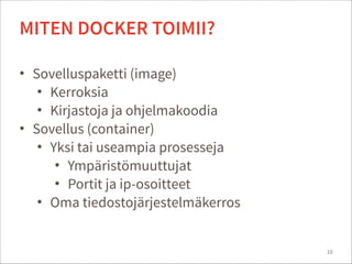 • Sovelluspaketti (image)
• Kerroksia
• Kirjastoja ja ohjelmakoodia
• Sovellus (container)
• Yksi tai useampia prosesseja
• Ympäristömuuttujat
• Portit ja ip-osoitteet
• Oma tiedostojärjestelmäkerros
10
MITEN DOCKER TOIMII?
 