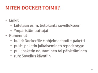 • Linkit
• Liitetään esim. tietokanta sovellukseen
• Ympäristömuuttujat
• Komennot
• build: Dockerfile + ohjelmakoodi = paketti
• push: paketin julkaiseminen repositoryyn
• pull: paketin noutaminen tai päivittäminen
• run: Sovellus käyntiin
14
MITEN DOCKER TOIMII?
 