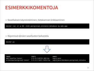 23
ESIMERKKIKOMENTOJA
docker ps
• Käynnissä olevien sovellusten tarkastelu
IMAGE PORTS NAMES
web-sovellus:latest 0.0.0.0:49153->80/tcp angry_pare
orchardup/postgresql:latest 0.0.0.0:5432->5432/tcp angry_pare/database,postgresql_instance
docker run -d -p 80 -link postgresql_instance:database my-web-app
• Sovelluksen käynnistäminen, tietokannan linkkaaminen
 