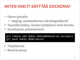 • Demo-palvelin
• staging, asiakasdemot, teknologiademot
• Taustalla Dokku: Docker-pohjainen mini-Heroku
• Sovelluksen julkaiseminen
!
!
!
• Tietokannat
• Reverse proxy
24
MITEN VINCIT KÄYTTÄÄ DOCKERIA?
git remote add dokku dokku@demoserver:projekti
git push dokku HEAD:master
 
