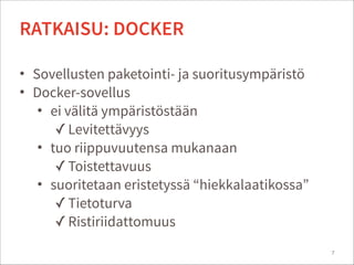 • Sovellusten paketointi- ja suoritusympäristö
• Docker-sovellus
• ei välitä ympäristöstään
✓Levitettävyys
• tuo riippuvuutensa mukanaan
✓Toistettavuus
• suoritetaan eristetyssä “hiekkalaatikossa”
✓Tietoturva
✓Ristiriidattomuus
7
RATKAISU: DOCKER
 