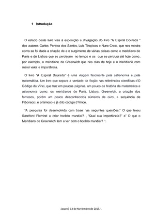 Jacareí, 13 de Novembrode 2015.·.
1 Introdução
O estudo deste livro visa à exposição e divulgação do livro “A Espiral Dourada “
dos autores Carlos Pereira dos Santos, Luís Tirapicos e Nuno Crato, que nos mostra
como se foi dada a criação de e o surgimento de várias coisas como o meridiano de
Paris e de Lisboa que se perderam no tempo e os que se perdura até hoje como,
por exemplo, o meridiano de Greenwich que nos dias de hoje é o meridiano com
maior valor e importância.
O livro “A Espiral Dourada” é uma viagem fascinante pela astronomia e pela
matemática. Um livro que separa a verdade da ficção nas referências científicas d'O
Código da Vinci, que traz em poucas páginas, um pouco da história da matemática e
astronomia como: os meridianos de Paris, Lisboa, Greenwich, a criação dos
famosos, porém um pouco desconhecidos números de ouro, a sequência de
Fibonacci, e o famoso e já dito código d’Vince.
“A pesquisa foi desenvolvida com base nas seguintes questões:” O que levou
Sandford Flemind a criar horário mundial? , “Qual sua importância?” e” O que o
Meridiano de Greenwich tem a ver com o horário mundial? “.
 