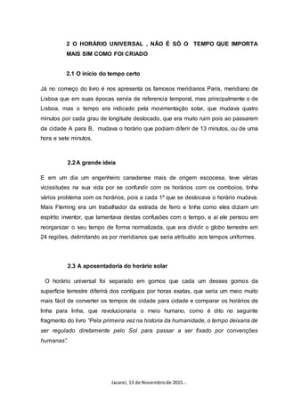 Jacareí, 13 de Novembrode 2015.·.
2 O HORÁRIO UNIVERSAL , NÃO É SÓ O TEMPO QUE IMPORTA
MAIS SIM COMO FOI CRIADO
2.1 O início do tempo certo
Já no começo do livro é nos apresenta os famosos meridianos Paris, meridiano de
Lisboa que em suas épocas servia de referencia temporal, mas principalmente o de
Lisboa, mas o tempo era indicado pela movimentação solar, que mudava quatro
minutos por cada grau de longitude deslocado, que era muito ruim pois ao passarem
da cidade A para B, mudava o horário que podiam diferir de 13 minutos, ou de uma
hora e sete minutos.
2.2A grande ideia
E em um dia um engenheiro canadense mais de origem escocesa, teve várias
vicissitudes na sua vida por se confundir com os horários com os comboios, tinha
vários problema com os horários, pois a cada 1º que se deslocava o horário mudava.
Mais Fleming era um trabalhador da estrada de ferro e tinha como eles diziam um
espírito inventor, que lamentava destas confusões com o tempo, e aí ele pensou em
reorganizar o seu tempo de forma normalizada, que era dividir o globo terrestre em
24 regiões, delimitando as por meridianos que seria atribuído aos tempos uniformes.
2.3 A aposentadoria do horário solar
O horário universal foi separado em gomos que cada um desses gomos da
superfície terrestre diferirá dos contíguos por horas exatas, que seria um meio muito
mais fácil de converter os tempos de cidade para cidade e comparar os horários de
linha para linha, que revolucionaria o meio humano, como é dito no seguinte
fragmento do livro “Pela primeira vez na historia da humanidade, o tempo deixaria de
ser regulado diretamente pelo Sol para passar a ser fixado por convenções
humanas”.
 