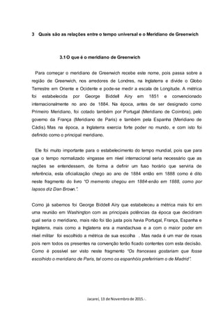 Jacareí, 13 de Novembrode 2015.·.
3 Quais são as relações entre o tempo universal e o Meridiano de Greenwich
3.1O que é o meridiano de Greenwich
Para começar o meridiano de Greenwich recebe este nome, pois passa sobre a
região de Greenwich, nos arredores de Londres, na Inglaterra e divide o Globo
Terrestre em Oriente e Ocidente e pode-se medir a escala de Longitude. A métrica
foi estabelecida por George Biddell Airy em 1851 e convencionado
internacionalmente no ano de 1884. Na época, antes de ser designado como
Primeiro Meridiano, foi cotado também por Portugal (Meridiano de Coimbra), pelo
governo da França (Meridiano de Paris) e também pela Espanha (Meridiano de
Cádis). Mas na época, a Inglaterra exercia forte poder no mundo, e com isto foi
definido como o principal meridiano.
Ele foi muito importante para o estabelecimento do tempo mundial, pois que para
que o tempo normalizado vingasse em nível internacional seria necessário que as
nações se entendessem, de forma a definir um fuso horário que serviria de
referência, esta oficialização chego ao ano de 1884 então em 1888 como é dito
neste fragmento do livro “O memento chegou em 1884-enão em 1888, como por
lapsos diz Dan Brown.”.
Como já sabemos foi George Biddell Airy que estabeleceu a métrica mais foi em
uma reunião em Washington com as principais potências da época que decidiram
qual seria o meridiano, mais não foi tão justa pois havia Portugal, França, Espanha e
Inglaterra, mais como a Inglaterra era a mandachuva e a com o maior poder em
nível militar foi escolhido a métrica de sua escolha . Mas nada é um mar de rosas
pois nem todos os presentes na convenção terão ficado contentes com esta decisão.
Como é possível ser visto neste fragmento “Os franceses gostariam que fosse
escolhido o meridiano de Paris, tal como os espanhóis prefeririam o de Madrid”.
 
