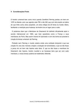 Jacareí, 13 de Novembrode 2015.·.
4 Considerações Finais
O horário universal teve como inicio quando Sandford Fleming perdeu um trem em
1876 na Irlanda, pois sua agenda esta PM e não AM, que com isto propôs um plano
de que tinha como único propósito, um único relógio de 24 horas no mundo inteiro,
facilitando a medição para mudança de horário de um lugar para o outro.
E podemos dizer que o Meridiano de Greenwich foi definido oficialmente após o
acordo internacional em 1884, que teve opositores como a França e seus
meridianos de Paris. Mas assim mesmo foi aprovado e com isto tornou-se possível à
criação do tempo universal de Fleming.
Portanto sem Fleming o mundo estaria ainda uma confusão temporal e que sua
criação foi uma das maiores criação e evolução da humanidade, e que se não fosse
a perca de um trem não haveria esta ideia. E que se não fosse o meridiano de
Greenwich não haveria, horário mundial e se houvesse teria que ser com outro
meridiano, e nosso tempo poderia ser totalmente diferente.
 