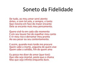 Soneto da Fidelidade
De tudo, ao meu amor serei atento
Antes, e com tal zelo, e sempre, e tanto
Que mesmo em face do maior encanto
Dele se encante mais meu pensamento.
Quero vivê-lo em cada vão momento
E em seu louvor hei de espalhar meu canto
E rir meu riso e derramar meu pranto
Ao seu pesar ou seu contentamento.
E assim, quando mais tarde me procure
Quem sabe a morte, angustia de quem vive
Quem sabe a solidão, fim de quem ama
Eu possa me dizer do amor (que tive):
Que não seja imortal, posto que e chama
Mas que seja infinito enquanto dure.
 