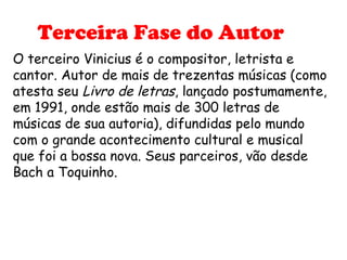 Terceira Fase do Autor
O terceiro Vinicius é o compositor, letrista e
cantor. Autor de mais de trezentas músicas (como
atesta seu Livro de letras, lançado postumamente,
em 1991, onde estão mais de 300 letras de
músicas de sua autoria), difundidas pelo mundo
com o grande acontecimento cultural e musical
que foi a bossa nova. Seus parceiros, vão desde
Bach a Toquinho.
 