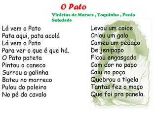 O Pato
                 Vinicius de Moraes , Toquinho , Paulo
                 Soledade

Lá vem o Pato                     Levou um coice
Pata aqui, pata acolá             Criou um galo
Lá vem o Pato                     Comeu um pedaço
Para ver o que é que há.          De jenipapo
O Pato pateta                     Ficou engasgado
Pintou o caneco                   Com dor no papo
Surrou a galinha                  Caiu no poço
Bateu no marreco                  Quebrou a tigela
Pulou do poleiro                  Tantas fez o moço
No pé do cavalo                   Que foi pra panela.
 