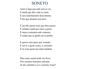 SONETO
Amor é fogo que arde sem se ver;
É ferida que dói e não se sente;
É um contentamento descontente;
É dor que desatina sem doer.

É um não querer mais que bem querer;
É solitário andar por entre a gente;
É nunca contentar-sede contente;
É cuidar que se ganha em se perder.

É querer estar preso por vontade;
É servir a quem vence, o vencedor;
É ter com quem nos mata lealdade.



Mas como causar pode seu favor
Nos corações humanos amizade
Se tão contrário a si é o mesmo Amor?
 