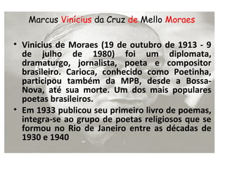 Marcus Vinícius da Cruz de Mello Moraes

• Vinicius de Moraes (19 de outubro de 1913 - 9
  de julho de 1980) foi um diplomata,
  dramaturgo, jornalista, poeta e compositor
  brasileiro. Carioca, conhecido como Poetinha,
  participou também da MPB, desde a Bossa-
  Nova, até sua morte. Um dos mais populares
  poetas brasileiros.
• Em 1933 publicou seu primeiro livro de poemas,
  integra-se ao grupo de poetas religiosos que se
  formou no Rio de Janeiro entre as décadas de
  1930 e 1940
 