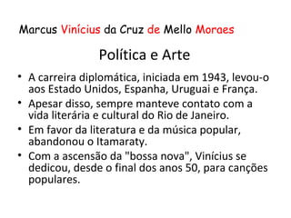 Marcus Vinícius da Cruz de Mello Moraes

                Política e Arte
• A carreira diplomática, iniciada em 1943, levou-o
  aos Estado Unidos, Espanha, Uruguai e França.
• Apesar disso, sempre manteve contato com a
  vida literária e cultural do Rio de Janeiro.
• Em favor da literatura e da música popular,
  abandonou o Itamaraty.
• Com a ascensão da "bossa nova", Vinícius se
  dedicou, desde o final dos anos 50, para canções
  populares.
 