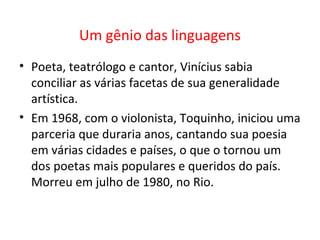 Um gênio das linguagens
• Poeta, teatrólogo e cantor, Vinícius sabia
  conciliar as várias facetas de sua generalidade
  artística.
• Em 1968, com o violonista, Toquinho, iniciou uma
  parceria que duraria anos, cantando sua poesia
  em várias cidades e países, o que o tornou um
  dos poetas mais populares e queridos do país.
  Morreu em julho de 1980, no Rio.
 