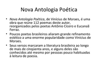 Nova Antologia Poética
• Nova Antologia Poética, de Vinícius de Moraes, é uma
  obra que reúne 112 poemas deste autor,
  reorganizados pelos poetas Antônio Cícero e Eucanaã
  Ferraz.
• Poucos poetas brasileiros aliaram grande refinamento
  estético a uma enorme popularidade como Vinicius de
  Moraes.
• Seus versos marcaram a literatura brasileira ao longo
  de mais de cinqüenta anos, e alguns deles são
  conhecidos até mesmo por pessoas pouco habituadas
  à leitura de poesia.
 