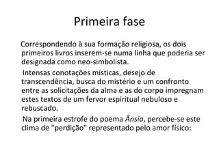 Primeira fase
Correspondendo à sua formação religiosa, os dois
primeiros livros inserem-se numa linha que poderia ser
designada como neo-simbolista.
Intensas conotações místicas, desejo de
transcendência, busca do mistério e um confronto
entre as solicitações da alma e as do corpo impregnam
estes textos de um fervor espiritual nebuloso e
rebuscado.
Na primeira estrofe do poema Ânsia, percebe-se este
clima de "perdição" representado pelo amor físico:
 