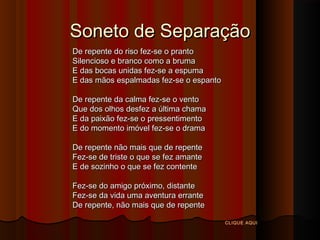 Soneto de Separação
De repente do riso fez-se o pranto
Silencioso e branco como a bruma
E das bocas unidas fez-se a espuma
E das mãos espalmadas fez-se o espanto
De repente da calma fez-se o vento
Que dos olhos desfez a última chama
E da paixão fez-se o pressentimento
E do momento imóvel fez-se o drama
De repente não mais que de repente
Fez-se de triste o que se fez amante
E de sozinho o que se fez contente
Fez-se do amigo próximo, distante
Fez-se da vida uma aventura errante
De repente, não mais que de repente
CLIQUE AQUI

 